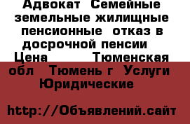 Адвокат. Семейные,земельные,жилищные,пенсионные (отказ в досрочной пенсии) › Цена ­ 500 - Тюменская обл., Тюмень г. Услуги » Юридические   